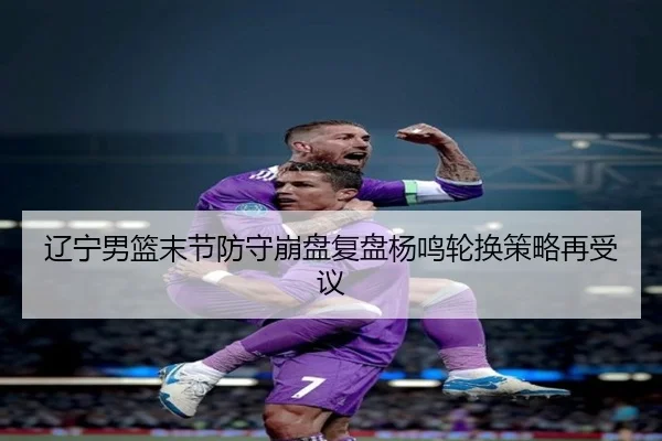 辽宁男篮末节防守崩盘复盘杨鸣轮换策略再受议